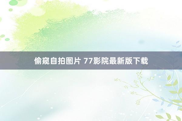 偷窥自拍图片 77影院最新版下载