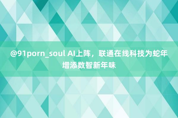 @91porn_soul AI上阵，联通在线科技为蛇年增添数智新年味