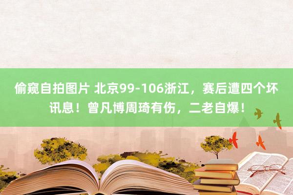 偷窥自拍图片 北京99-106浙江，赛后遭四个坏讯息！曾凡博周琦有伤，二老自爆！