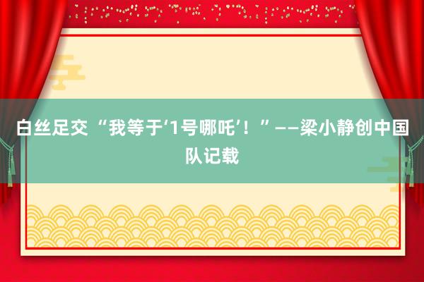 白丝足交 “我等于‘1号哪吒’!”——梁小静创中国队记载
