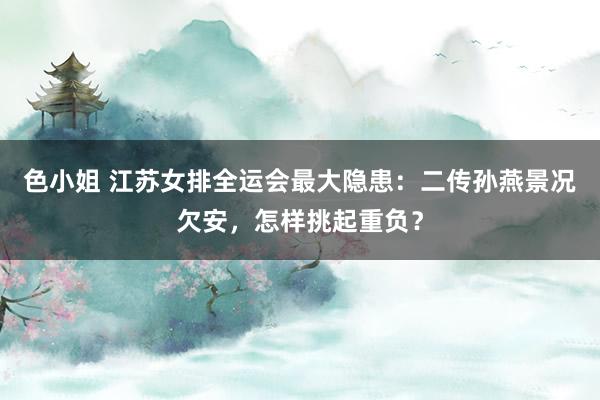 色小姐 江苏女排全运会最大隐患：二传孙燕景况欠安，怎样挑起重负？