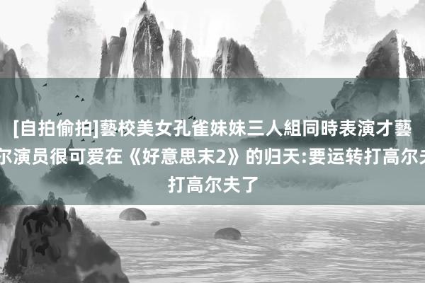 [自拍偷拍]藝校美女孔雀妹妹三人組同時表演才藝 乔尔演员很可爱在《好意思末2》的归天:要运转打高尔夫了