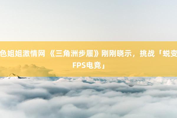 色姐姐激情网 《三角洲步履》刚刚晓示，挑战「蜕变FPS电竞」