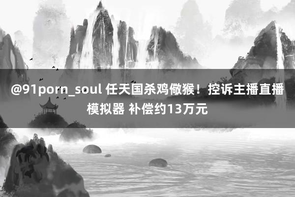 @91porn_soul 任天国杀鸡儆猴！控诉主播直播模拟器 补偿约13万元