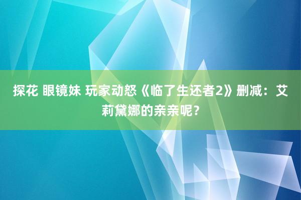 探花 眼镜妹 玩家动怒《临了生还者2》删减：艾莉黛娜的亲亲呢？