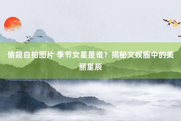 偷窥自拍图片 季节女星是谁？揭秘文娱圈中的美丽星辰