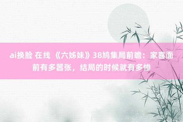 ai换脸 在线 《六姊妹》38鸠集局前瞻：家喜面前有多嚣张，结局的时候就有多惨