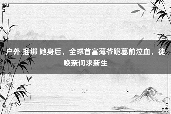 户外 捆绑 她身后，全球首富薄爷跪墓前泣血，徒唤奈何求新生