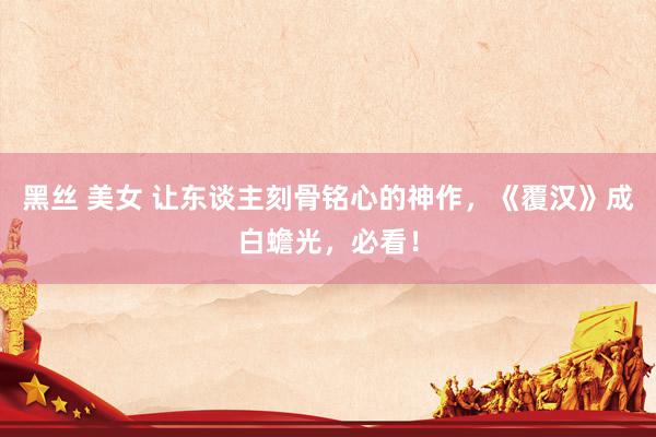 黑丝 美女 让东谈主刻骨铭心的神作，《覆汉》成白蟾光，必看！