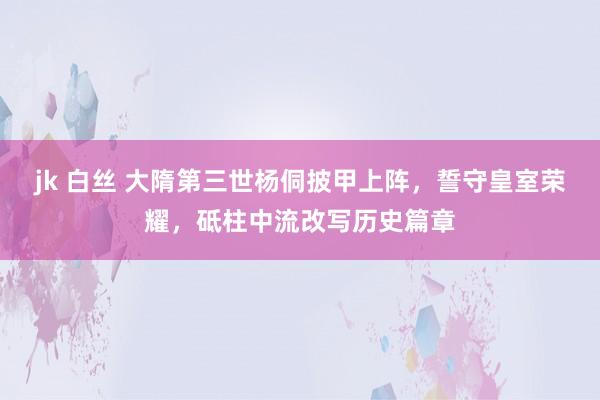 jk 白丝 大隋第三世杨侗披甲上阵，誓守皇室荣耀，砥柱中流改写历史篇章
