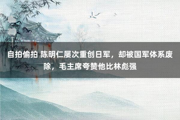 自拍偷拍 陈明仁屡次重创日军，却被国军体系废除，毛主席夸赞他比林彪强