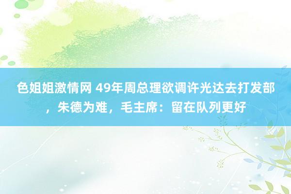 色姐姐激情网 49年周总理欲调许光达去打发部，朱德为难，毛主席：留在队列更好