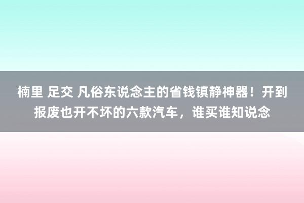 楠里 足交 凡俗东说念主的省钱镇静神器！开到报废也开不坏的六款汽车，谁买谁知说念