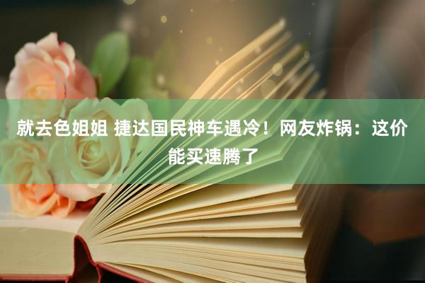 就去色姐姐 捷达国民神车遇冷！网友炸锅：这价能买速腾了