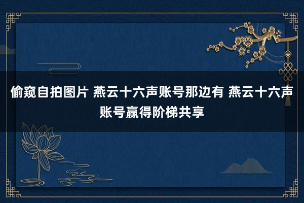 偷窥自拍图片 燕云十六声账号那边有 燕云十六声账号赢得阶梯共享