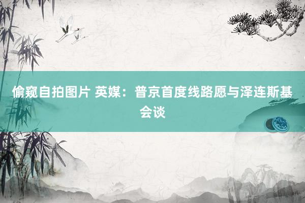 偷窥自拍图片 英媒：普京首度线路愿与泽连斯基会谈