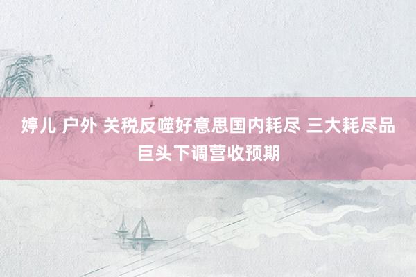 婷儿 户外 关税反噬好意思国内耗尽 三大耗尽品巨头下调营收预期