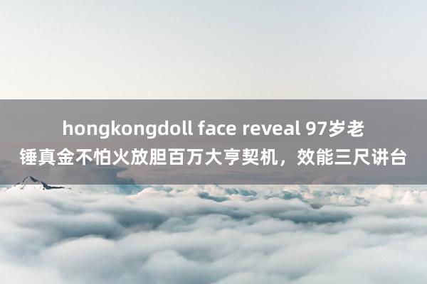hongkongdoll face reveal 97岁老锤真金不怕火放胆百万大亨契机，效能三尺讲台
