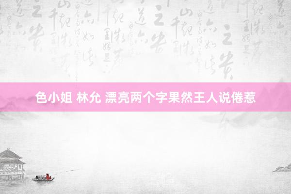 色小姐 林允 漂亮两个字果然王人说倦惹