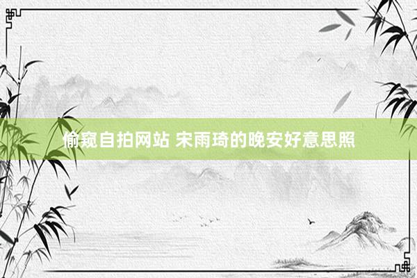 偷窥自拍网站 宋雨琦的晚安好意思照