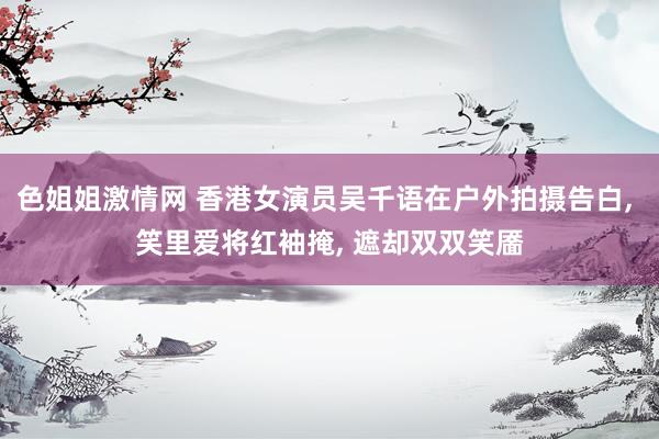 色姐姐激情网 香港女演员吴千语在户外拍摄告白， 笑里爱将红袖掩， 遮却双双笑靥