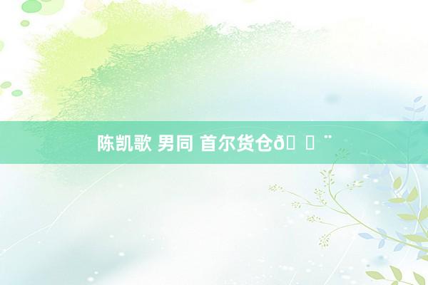 陈凯歌 男同 首尔货仓🏨
