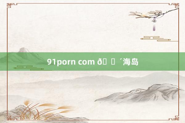 91porn com 🌴海岛