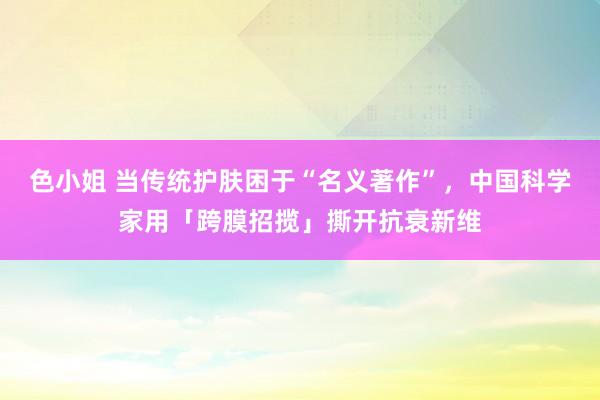 色小姐 当传统护肤困于“名义著作”，中国科学家用「跨膜招揽」撕开抗衰新维