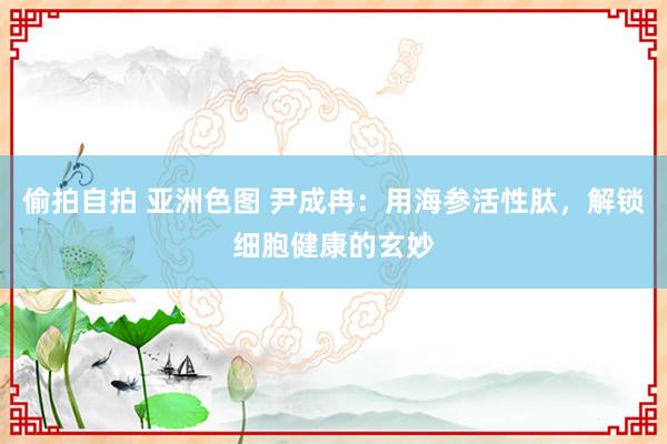 偷拍自拍 亚洲色图 尹成冉：用海参活性肽，解锁细胞健康的玄妙