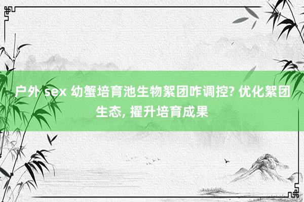 户外 sex 幼蟹培育池生物絮团咋调控? 优化絮团生态， 擢升培育成果