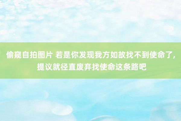偷窥自拍图片 若是你发现我方如故找不到使命了， 提议就径直废弃找使命这条路吧