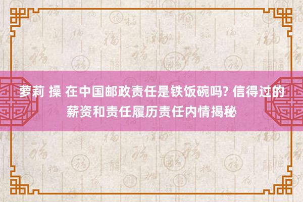 萝莉 操 在中国邮政责任是铁饭碗吗? 信得过的薪资和责任履历责任内情揭秘