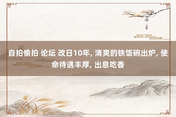 自拍偷拍 论坛 改日10年， 清爽的铁饭碗出炉， 使命待遇丰厚， 出息吃香