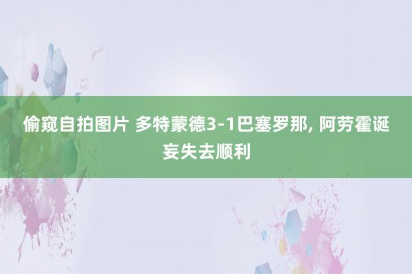 偷窥自拍图片 多特蒙德3-1巴塞罗那， 阿劳霍诞妄失去顺利