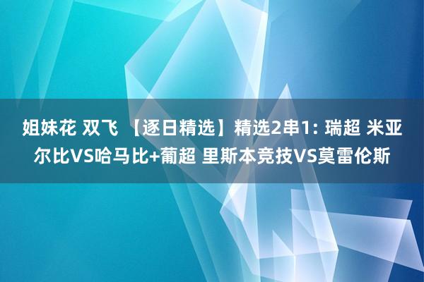 姐妹花 双飞 【逐日精选】精选2串1: 瑞超 米亚尔比VS哈马比+葡超 里斯本竞技VS莫雷伦斯