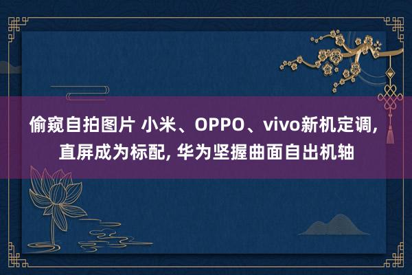 偷窥自拍图片 小米、OPPO、vivo新机定调， 直屏成为标配， 华为坚握曲面自出机轴