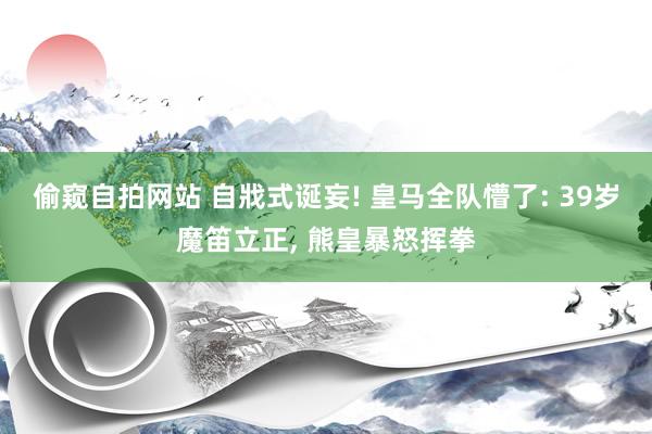 偷窥自拍网站 自戕式诞妄! 皇马全队懵了: 39岁魔笛立正， 熊皇暴怒挥拳