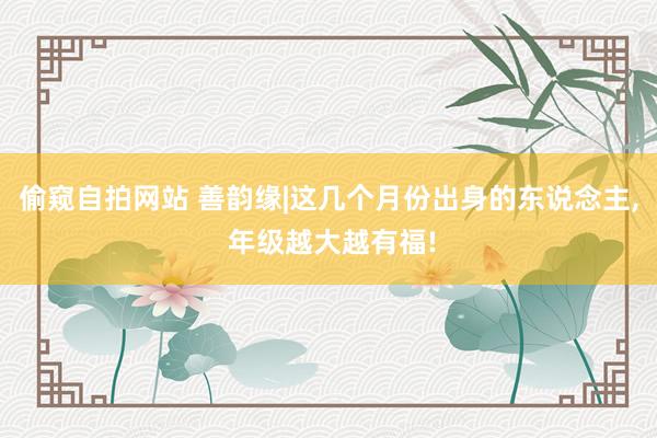 偷窥自拍网站 善韵缘|这几个月份出身的东说念主， 年级越大越有福!