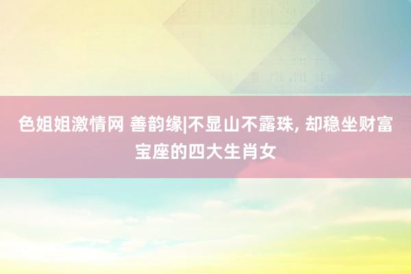 色姐姐激情网 善韵缘|不显山不露珠， 却稳坐财富宝座的四大生肖女