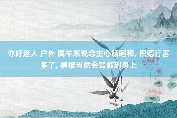 你好迷人 户外 属羊东说念主心肠暄和， 积德行善多了， 福报当然会驾临到身上