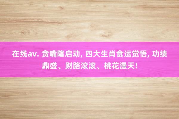 在线av. 贪嘴隆启动， 四大生肖食运觉悟， 功绩鼎盛、财路滚滚、桃花漫天!