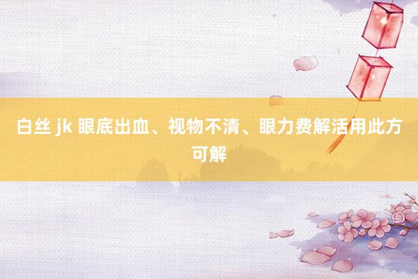 白丝 jk 眼底出血、视物不清、眼力费解活用此方可解