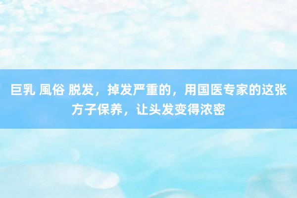 巨乳 風俗 脱发，掉发严重的，用国医专家的这张方子保养，让头发变得浓密
