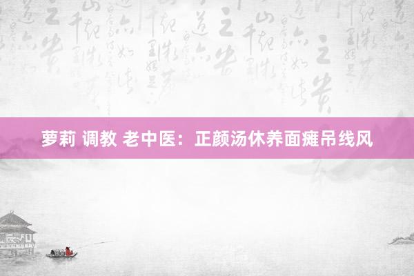 萝莉 调教 老中医：正颜汤休养面瘫吊线风