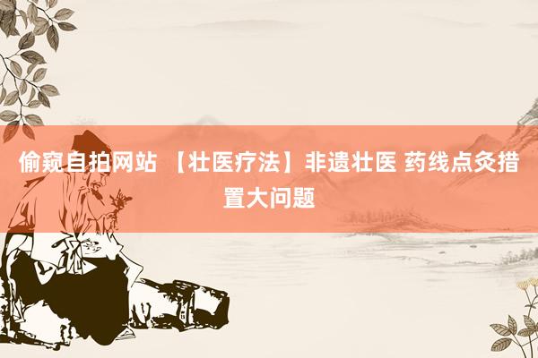 偷窥自拍网站 【壮医疗法】非遗壮医 药线点灸措置大问题