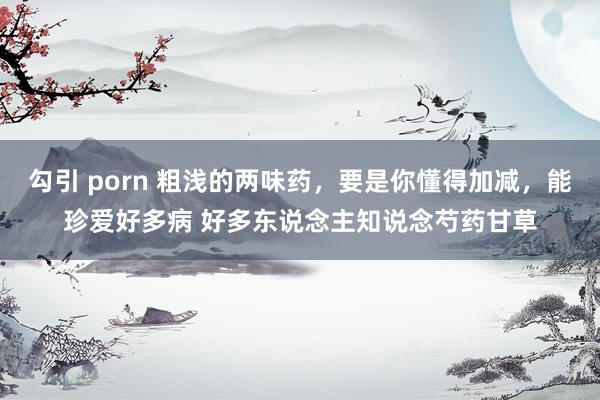 勾引 porn 粗浅的两味药,要是你懂得加减,能珍爱好多病 好多东说念主知说念芍药甘草