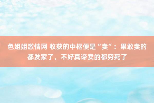 色姐姐激情网 收获的中枢便是“卖”：果敢卖的都发家了，不好真谛卖的都穷死了