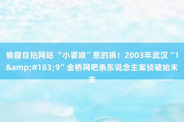 偷窥自拍网站 “小婆娘”惹的祸！2003年武汉“1&#183;9”金桥网吧杀东说念主案侦破始末