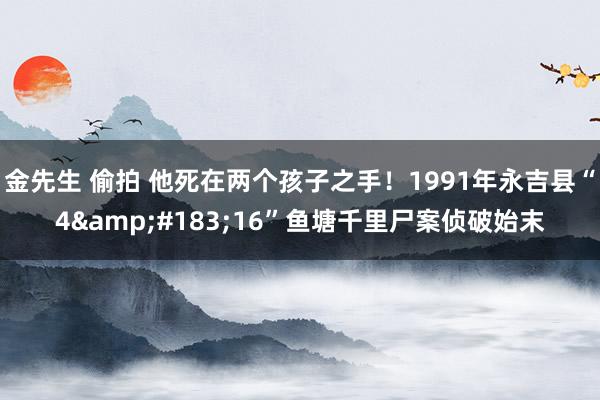 金先生 偷拍 他死在两个孩子之手！1991年永吉县“4&#183;16”鱼塘千里尸案侦破始末
