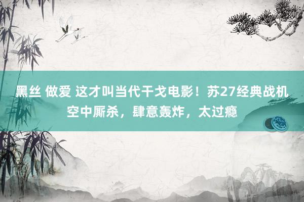 黑丝 做爱 这才叫当代干戈电影！苏27经典战机空中厮杀，肆意轰炸，太过瘾